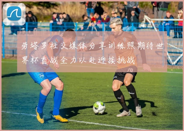 劳塔罗社交媒体分享训练照期待世界杯首战全力以赴迎接挑战
