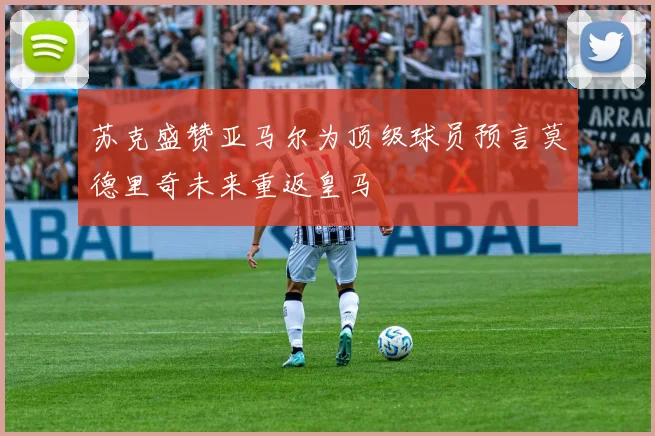 苏克盛赞亚马尔为顶级球员预言莫德里奇未来重返皇马