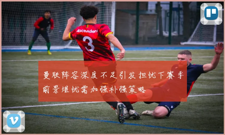 曼联阵容深度不足引发担忧下赛季前景堪忧需加强补强策略