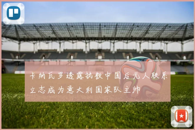 卡纳瓦罗透露执教中国后无人联系立志成为意大利国家队主帅