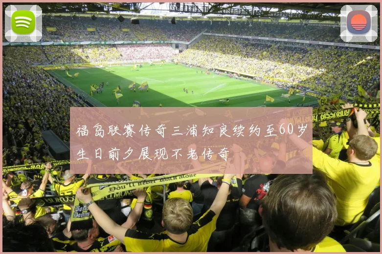 福岛联赛传奇三浦知良续约至60岁生日前夕展现不老传奇