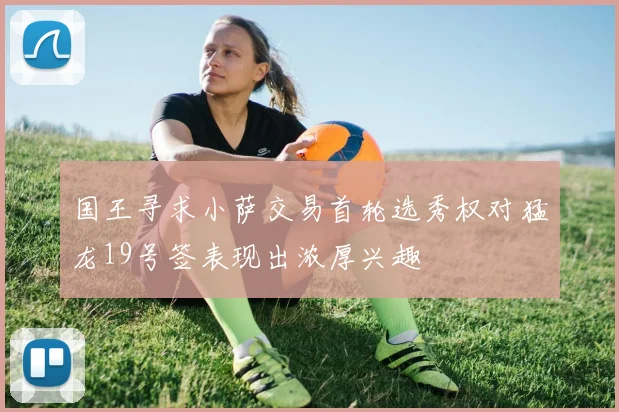 国王寻求小萨交易首轮选秀权对猛龙19号签表现出浓厚兴趣