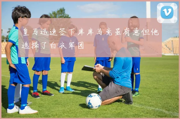 皇马迅速签下库库马竞虽有意但他选择了白衣军团