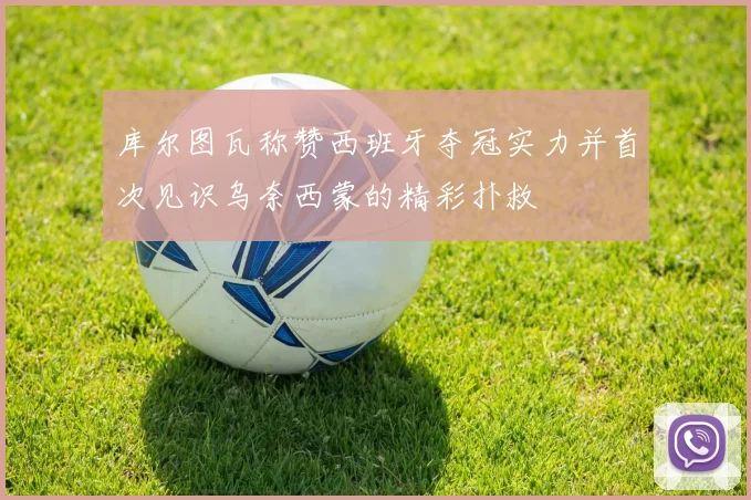 库尔图瓦称赞西班牙夺冠实力并首次见识乌奈西蒙的精彩扑救