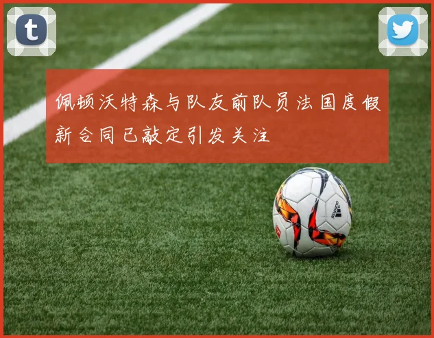 佩顿沃特森与队友前队员法国度假新合同已敲定引发关注