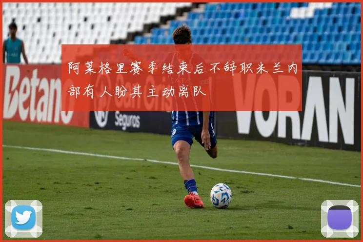 阿莱格里赛季结束后不辞职米兰内部有人盼其主动离队