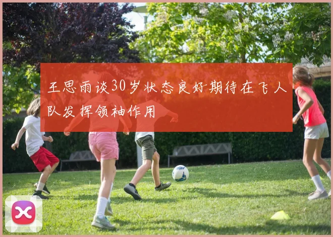 王思雨谈30岁状态良好期待在飞人队发挥领袖作用