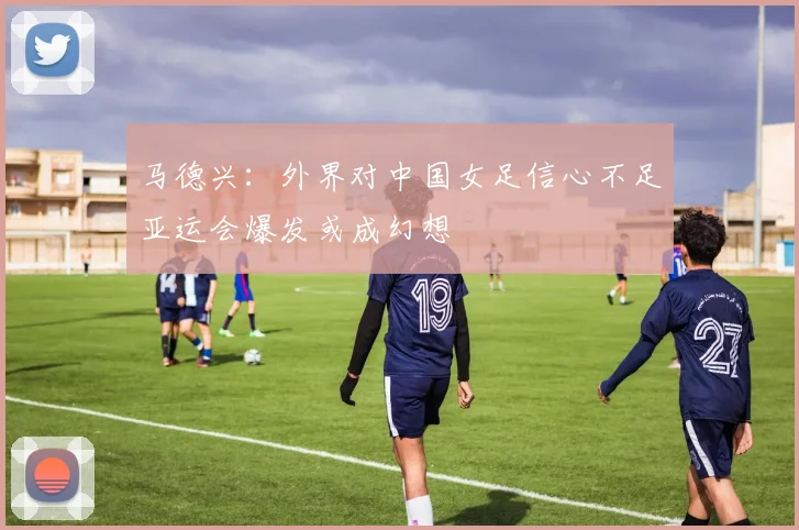 马德兴：外界对中国女足信心不足亚运会爆发或成幻想