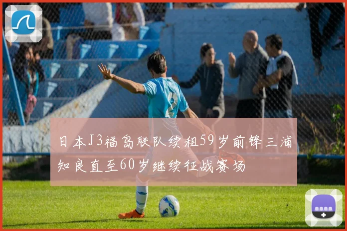 日本J3福岛联队续租59岁前锋三浦知良直至60岁继续征战赛场