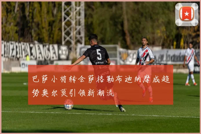 巴萨小将转会萨格勒布迪纳摩成趋势奥尔莫引领新潮流