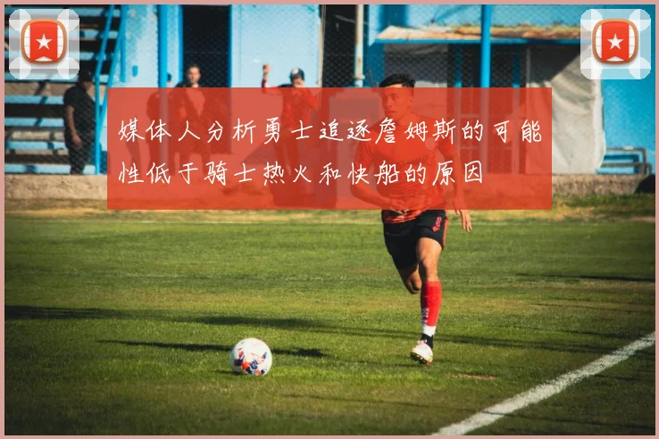媒体人分析勇士追逐詹姆斯的可能性低于骑士热火和快船的原因