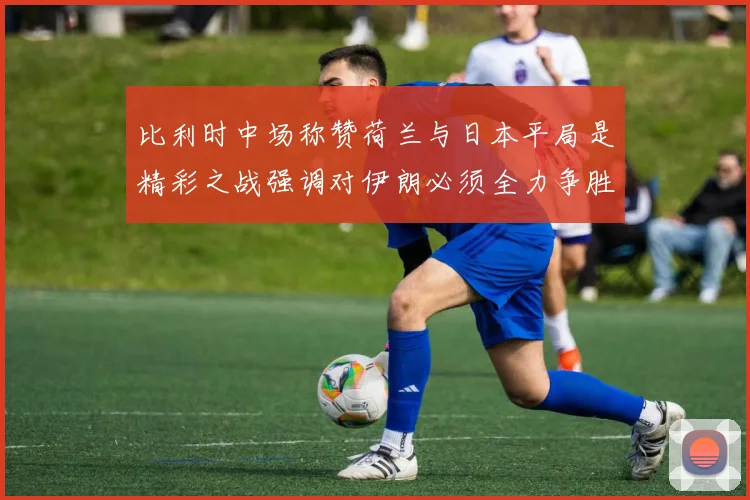 比利时中场称赞荷兰与日本平局是精彩之战强调对伊朗必须全力争胜