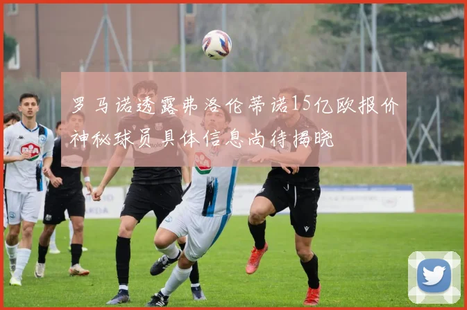 罗马诺透露弗洛伦蒂诺15亿欧报价神秘球员具体信息尚待揭晓