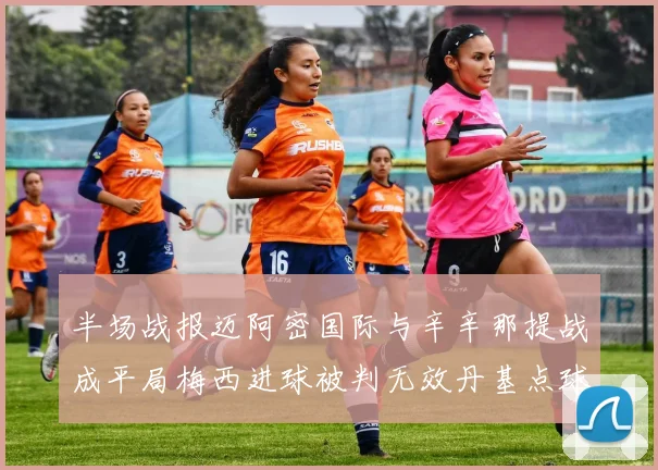 半场战报迈阿密国际与辛辛那提战成平局梅西进球被判无效丹基点球扳平比分