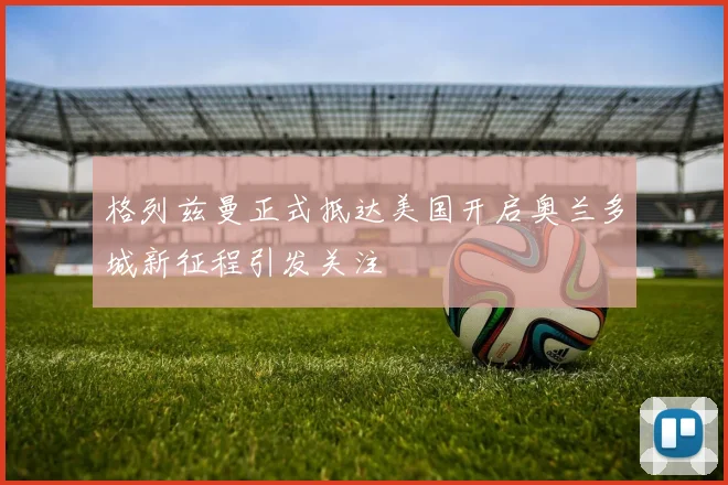 格列兹曼正式抵达美国开启奥兰多城新征程引发关注