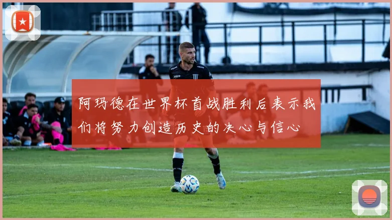 阿玛德在世界杯首战胜利后表示我们将努力创造历史的决心与信心