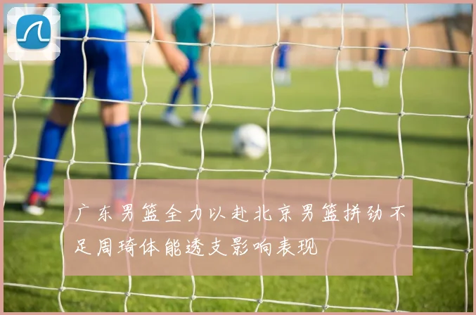 广东男篮全力以赴北京男篮拼劲不足周琦体能透支影响表现