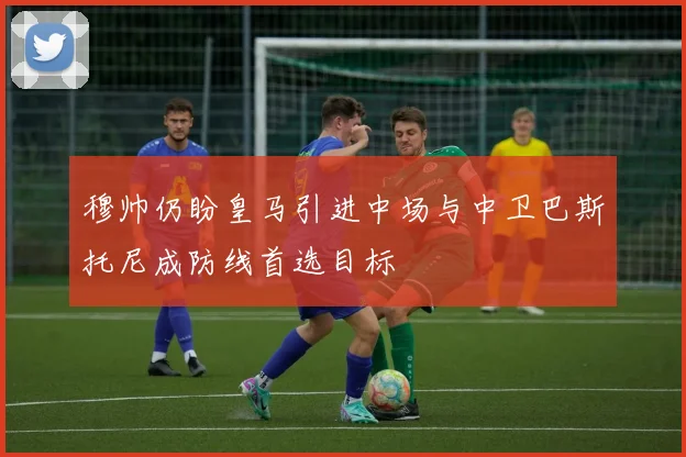 穆帅仍盼皇马引进中场与中卫巴斯托尼成防线首选目标
