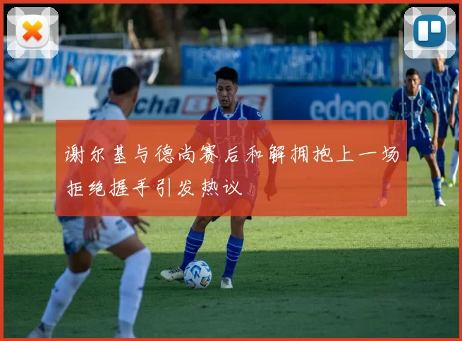 谢尔基与德尚赛后和解拥抱上一场拒绝握手引发热议