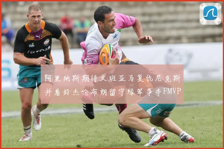 阿里纳斯期待文班亚马复仇尼克斯并看好杰伦布朗留守绿军争夺FMVP